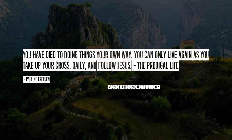 Pauline Creeden quotes: You have DIED to doing things your own way. You can only LIVE again as you take up your cross, daily, and follow Jesus. - THE PRODIGAL LIFE