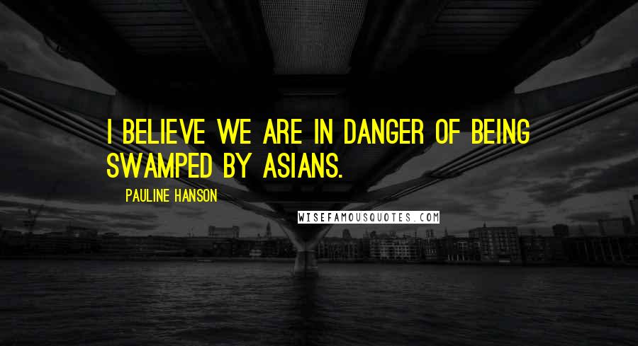 Pauline Hanson quotes: I believe we are in danger of being swamped by Asians.