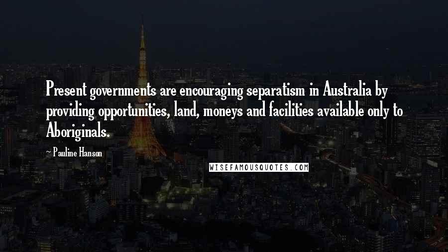 Pauline Hanson quotes: Present governments are encouraging separatism in Australia by providing opportunities, land, moneys and facilities available only to Aboriginals.