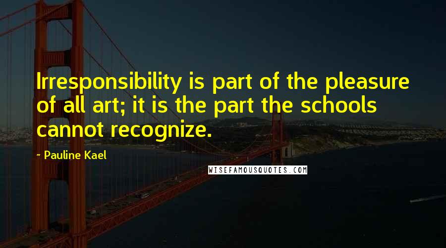 Pauline Kael quotes: Irresponsibility is part of the pleasure of all art; it is the part the schools cannot recognize.