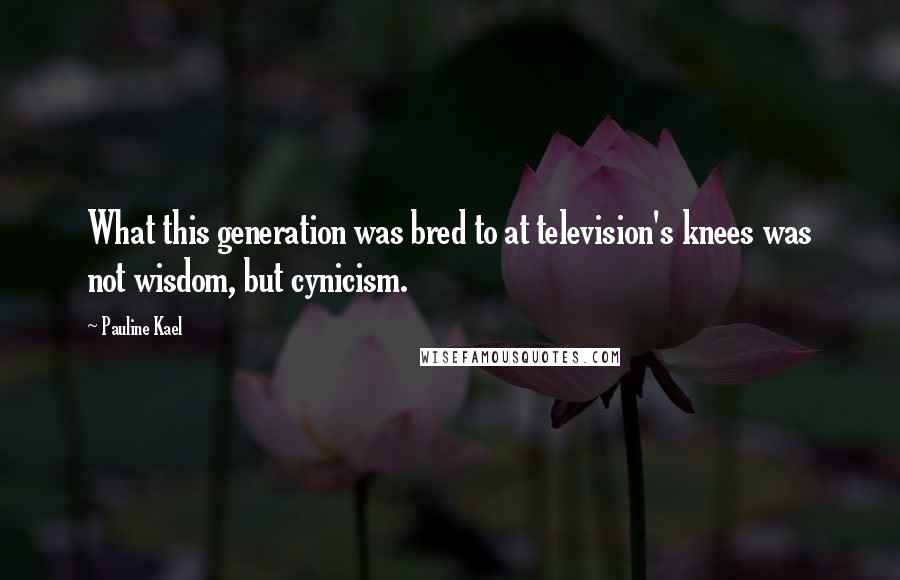 Pauline Kael quotes: What this generation was bred to at television's knees was not wisdom, but cynicism.