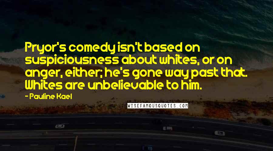 Pauline Kael quotes: Pryor's comedy isn't based on suspiciousness about whites, or on anger, either; he's gone way past that. Whites are unbelievable to him.