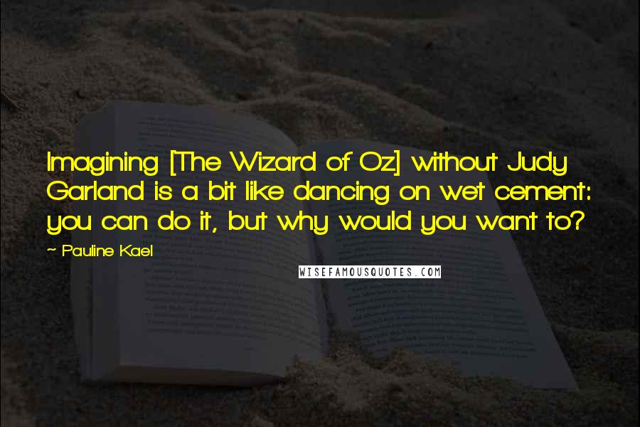 Pauline Kael quotes: Imagining [The Wizard of Oz] without Judy Garland is a bit like dancing on wet cement: you can do it, but why would you want to?