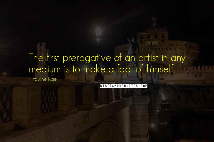 Pauline Kael quotes: The first prerogative of an artist in any medium is to make a fool of himself.