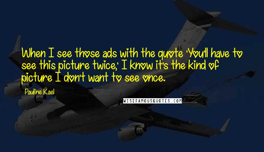 Pauline Kael quotes: When I see those ads with the quote 'You'll have to see this picture twice,' I know it's the kind of picture I don't want to see once.