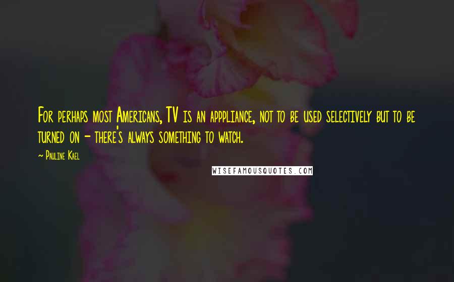 Pauline Kael quotes: For perhaps most Americans, TV is an apppliance, not to be used selectively but to be turned on - there's always something to watch.