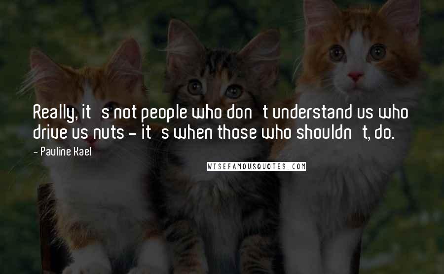 Pauline Kael quotes: Really, it's not people who don't understand us who drive us nuts - it's when those who shouldn't, do.