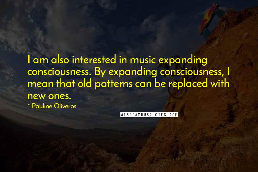 Pauline Oliveros quotes: I am also interested in music expanding consciousness. By expanding consciousness, I mean that old patterns can be replaced with new ones. Pauline Oliveros quotes: I am also interested in music expanding consciousness. By expanding consciousness, I mean that old patterns can be replaced with new ones.
