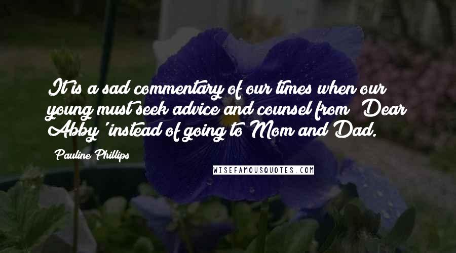 Pauline Phillips quotes: It is a sad commentary of our times when our young must seek advice and counsel from 'Dear Abby' instead of going to Mom and Dad. Pauline Phillips quotes: It is a sad commentary of our times when our young must seek advice and counsel from 'Dear Abby' instead of going to Mom and Dad.