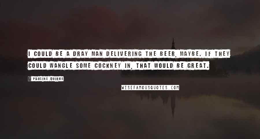 Pauline Quirke quotes: I could be a dray man delivering the beer, maybe. If they could wangle some cockney in, that would be great.