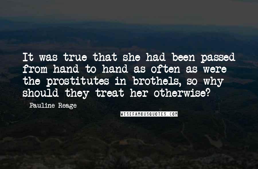 Pauline Reage quotes: It was true that she had been passed from hand to hand as often as were the prostitutes in brothels, so why should they treat her otherwise?