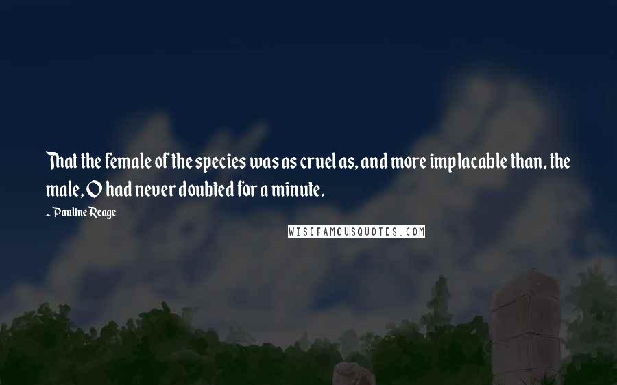 Pauline Reage quotes: That the female of the species was as cruel as, and more implacable than, the male, O had never doubted for a minute. Pauline Reage quotes: That the female of the species was as cruel as, and more implacable than, the male, O had never doubted for a minute.