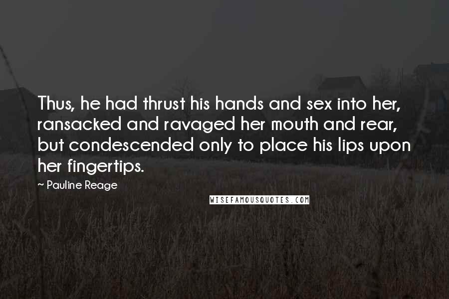 Pauline Reage quotes: Thus, he had thrust his hands and sex into her, ransacked and ravaged her mouth and rear, but condescended only to place his lips upon her fingertips. Pauline Reage quotes: Thus, he had thrust his hands and sex into her, ransacked and ravaged her mouth and rear, but condescended only to place his lips upon her fingertips.