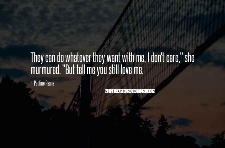 Pauline Reage quotes: They can do whatever they want with me, I don't care," she murmured. "But tell me you still love me. Pauline Reage quotes: They can do whatever they want with me, I don't care," she murmured. "But tell me you still love me.