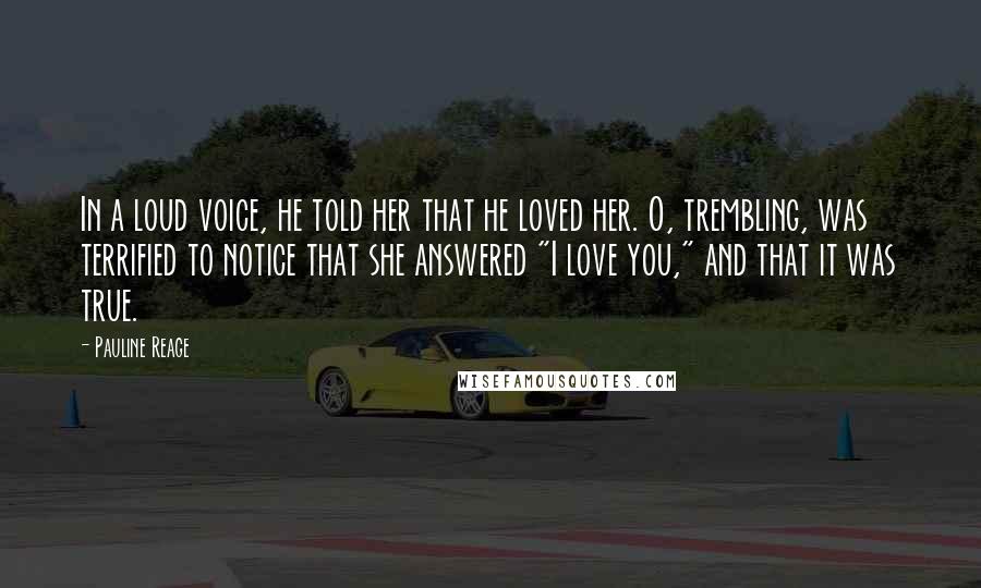 Pauline Reage quotes: In a loud voice, he told her that he loved her. O, trembling, was terrified to notice that she answered "I love you," and that it was true. Pauline Reage quotes: In a loud voice, he told her that he loved her. O, trembling, was terrified to notice that she answered "I love you," and that it was true.