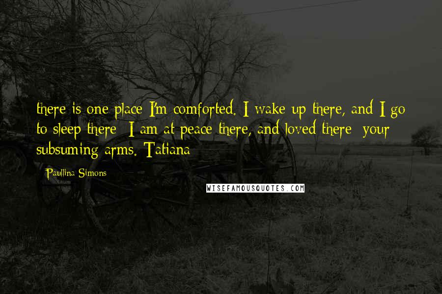 Paullina Simons quotes: there is one place I'm comforted. I wake up there, and I go to sleep there; I am at peace there, and loved there: your subsuming arms. Tatiana