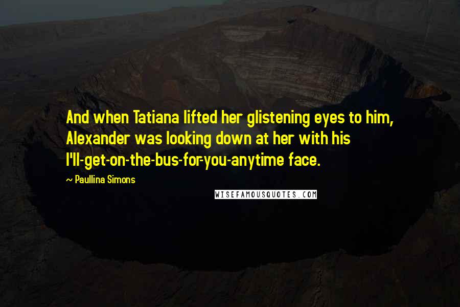 Paullina Simons quotes: And when Tatiana lifted her glistening eyes to him, Alexander was looking down at her with his I'll-get-on-the-bus-for-you-anytime face.