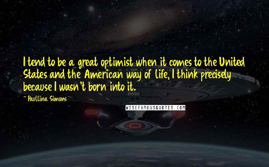 Paullina Simons quotes: I tend to be a great optimist when it comes to the United States and the American way of life, I think precisely because I wasn't born into it.