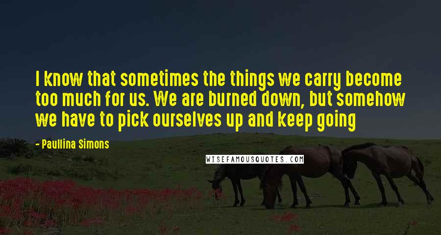 Paullina Simons quotes: I know that sometimes the things we carry become too much for us. We are burned down, but somehow we have to pick ourselves up and keep going