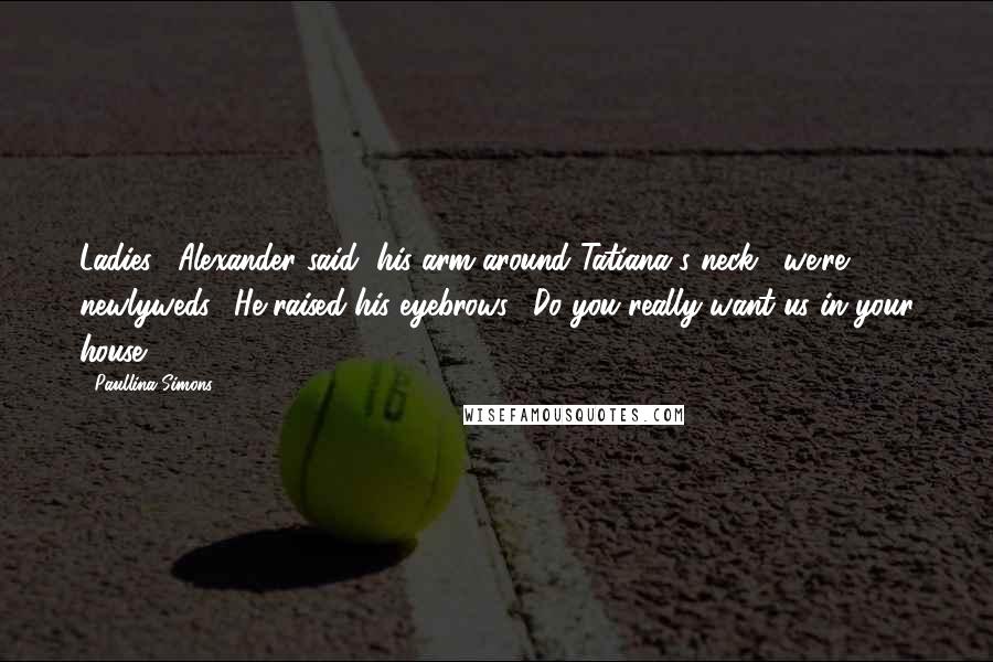 Paullina Simons quotes: Ladies," Alexander said, his arm around Tatiana's neck, "we're newlyweds." He raised his eyebrows. "Do you really want us in your house?