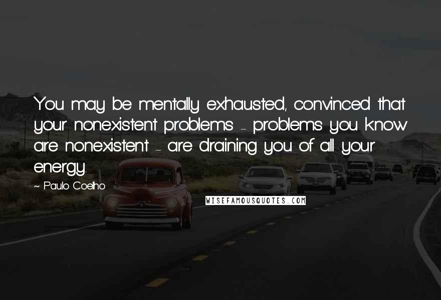 Paulo Coelho quotes: You may be mentally exhausted, convinced that your nonexistent problems - problems you know are nonexistent - are draining you of all your energy.
