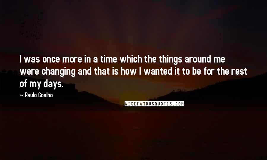 Paulo Coelho quotes: I was once more in a time which the things around me were changing and that is how I wanted it to be for the rest of my days.