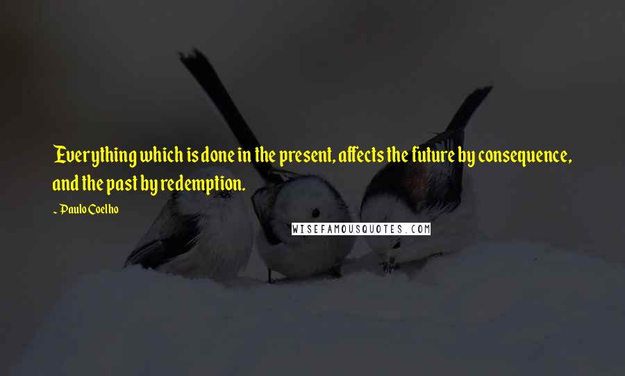 Paulo Coelho quotes: Everything which is done in the present, affects the future by consequence, and the past by redemption.