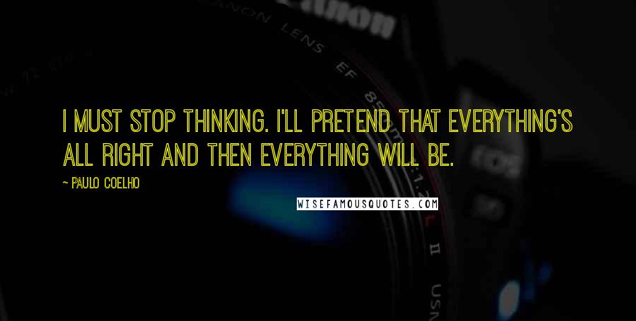 Paulo Coelho quotes: I must stop thinking. I'll pretend that everything's all right and then everything will be.