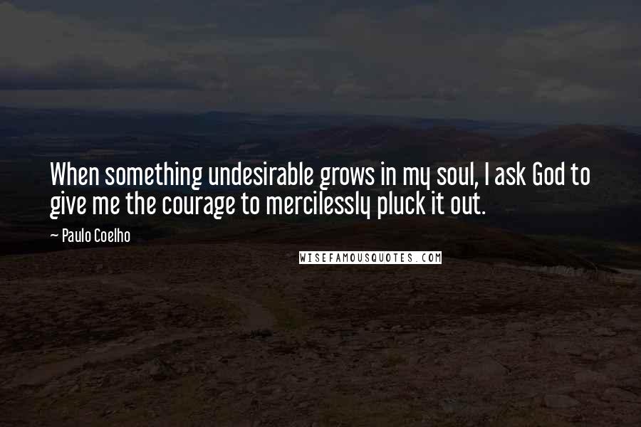 Paulo Coelho quotes: When something undesirable grows in my soul, I ask God to give me the courage to mercilessly pluck it out.