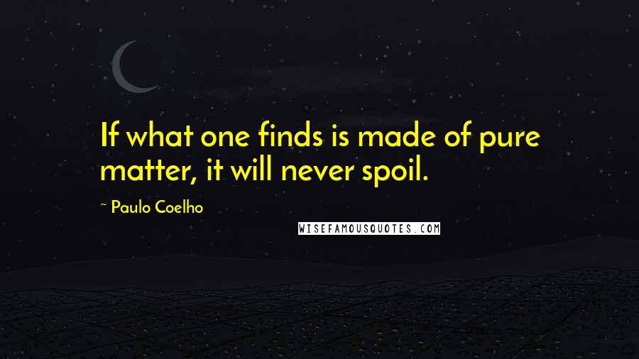 Paulo Coelho quotes: If what one finds is made of pure matter, it will never spoil.