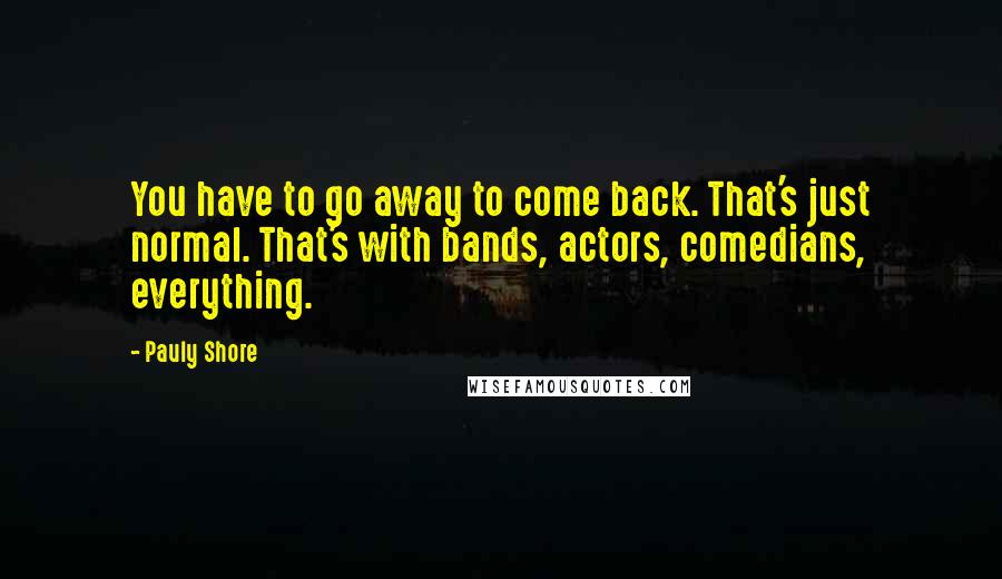 Pauly Shore quotes: You have to go away to come back. That's just normal. That's with bands, actors, comedians, everything.