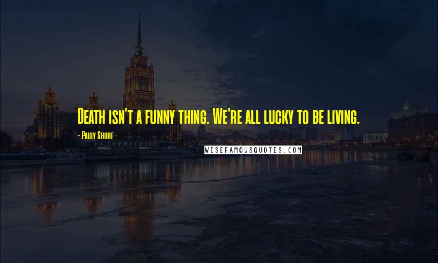 Pauly Shore quotes: Death isn't a funny thing. We're all lucky to be living.