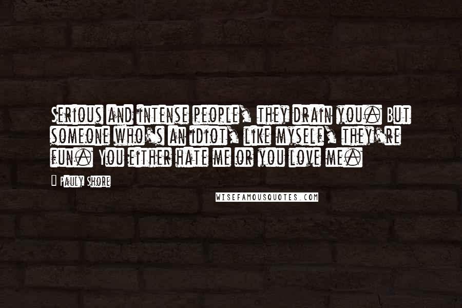 Pauly Shore quotes: Serious and intense people, they drain you. But someone who's an idiot, like myself, they're fun. You either hate me or you love me. Pauly Shore quotes: Serious and intense people, they drain you. But someone who's an idiot, like myself, they're fun. You either hate me or you love me.