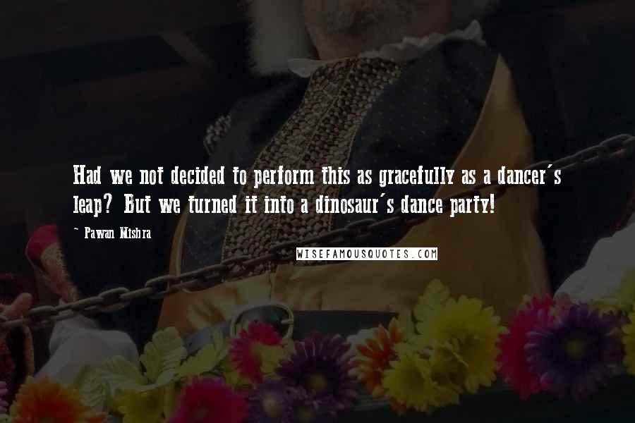 Pawan Mishra quotes: Had we not decided to perform this as gracefully as a dancer's leap? But we turned it into a dinosaur's dance party!