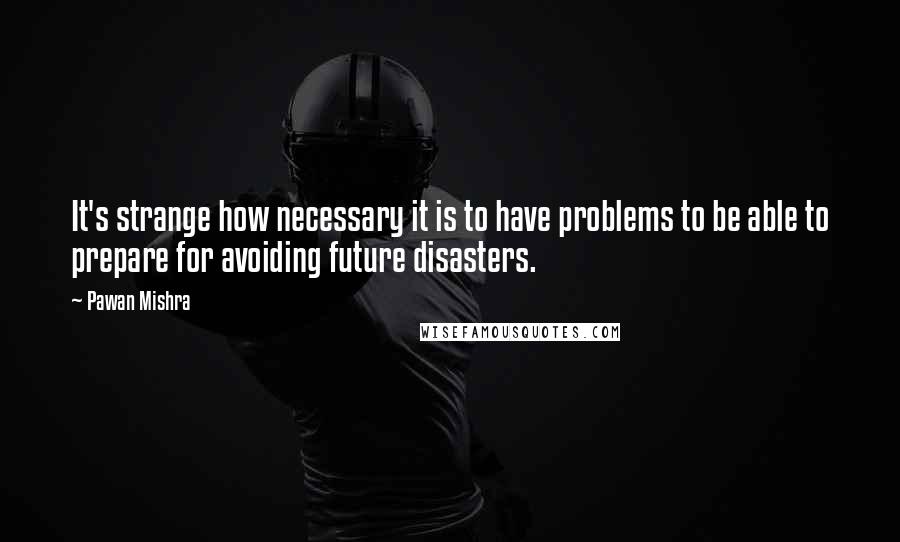 Pawan Mishra quotes: It's strange how necessary it is to have problems to be able to prepare for avoiding future disasters.