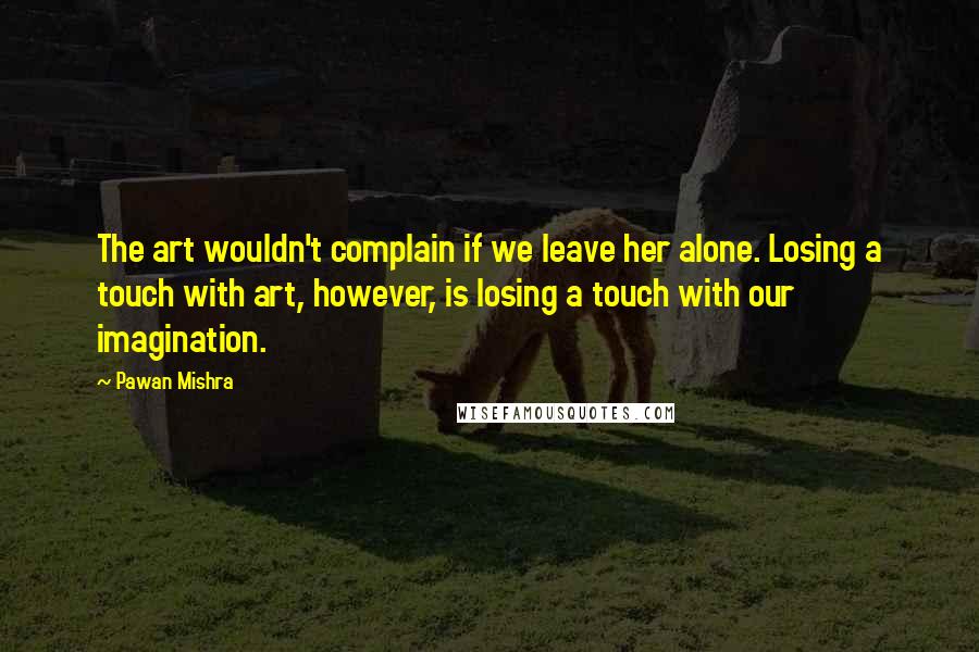 Pawan Mishra quotes: The art wouldn't complain if we leave her alone. Losing a touch with art, however, is losing a touch with our imagination.