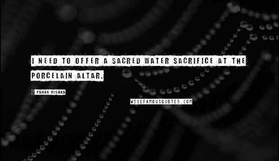 Pawan Mishra quotes: I need to offer a sacred water sacrifice at the porcelain altar.