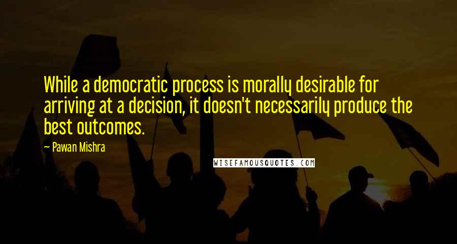 Pawan Mishra quotes: While a democratic process is morally desirable for arriving at a decision, it doesn't necessarily produce the best outcomes.