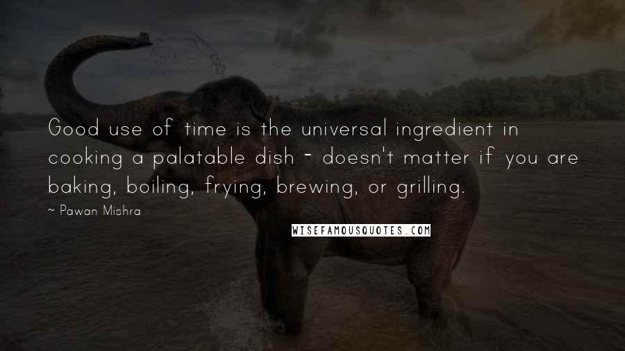 Pawan Mishra quotes: Good use of time is the universal ingredient in cooking a palatable dish - doesn't matter if you are baking, boiling, frying, brewing, or grilling.