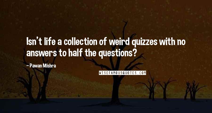 Pawan Mishra quotes: Isn't life a collection of weird quizzes with no answers to half the questions?