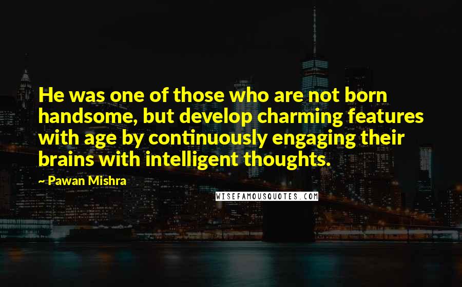 Pawan Mishra quotes: He was one of those who are not born handsome, but develop charming features with age by continuously engaging their brains with intelligent thoughts.