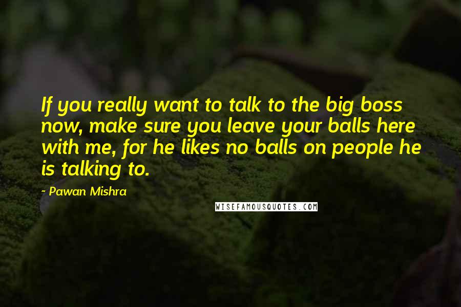 Pawan Mishra quotes: If you really want to talk to the big boss now, make sure you leave your balls here with me, for he likes no balls on people he is talking