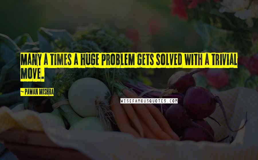 Pawan Mishra quotes: Many a times a huge problem gets solved with a trivial move.