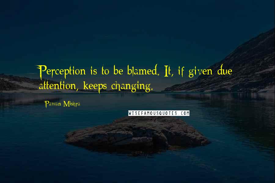 Pawan Mishra quotes: Perception is to be blamed. It, if given due attention, keeps changing.