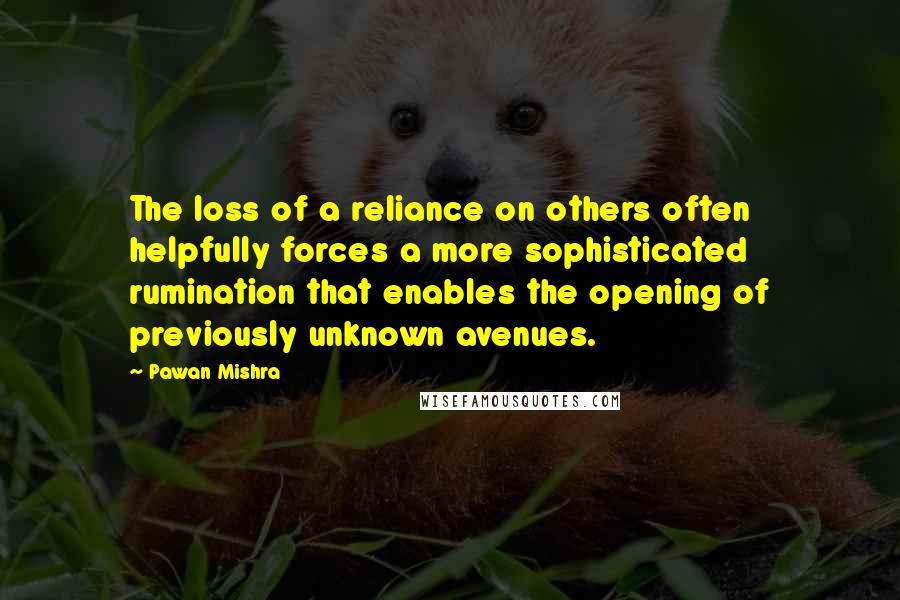 Pawan Mishra quotes: The loss of a reliance on others often helpfully forces a more sophisticated rumination that enables the opening of previously unknown avenues.