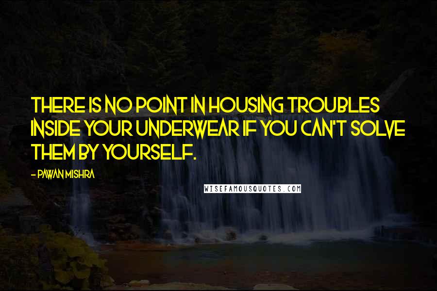 Pawan Mishra quotes: There is no point in housing troubles inside your underwear if you can't solve them by yourself.