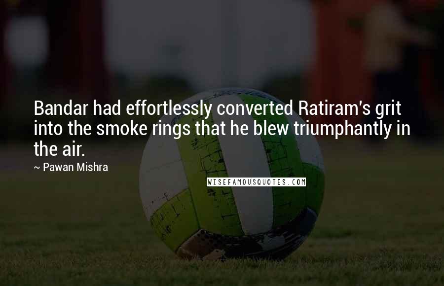 Pawan Mishra quotes: Bandar had effortlessly converted Ratiram's grit into the smoke rings that he blew triumphantly in the air.