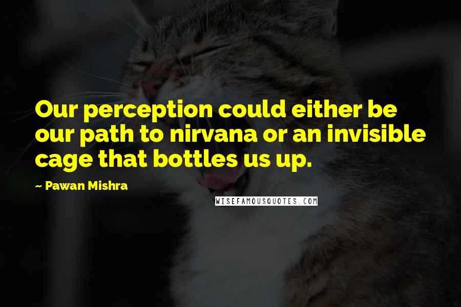 Pawan Mishra quotes: Our perception could either be our path to nirvana or an invisible cage that bottles us up.