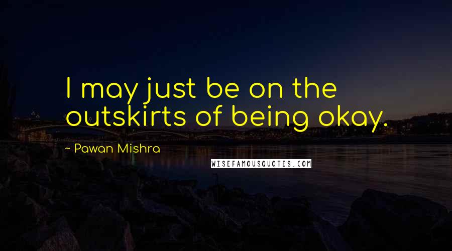 Pawan Mishra quotes: I may just be on the outskirts of being okay.
