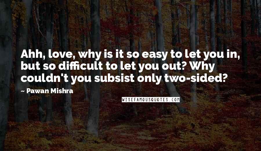 Pawan Mishra quotes: Ahh, love, why is it so easy to let you in, but so difficult to let you out? Why couldn't you subsist only two-sided?